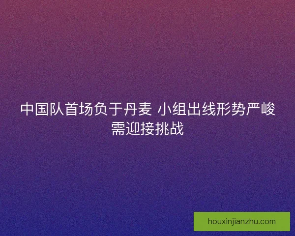 中国队首场负于丹麦 小组出线形势严峻需迎接挑战